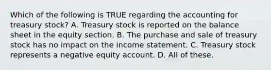 Which of the following is TRUE regarding the accounting for treasury stock? A. Treasury stock is reported on the balance sheet in the equity section. B. The purchase and sale of treasury stock has no impact on the income statement. C. Treasury stock represents a negative equity account. D. All of these.