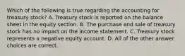 Which of the following is true regarding the accounting for treasury stock? A. Treasury stock is reported on the balance sheet in the equity section. B. The purchase and sale of treasury stock has no impact on the income statement. C. Treasury stock represents a negative equity account. D. All of the other answer choices are correct.