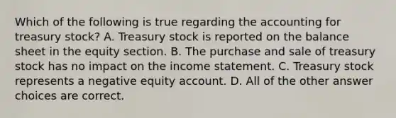 Which of the following is true regarding the accounting for treasury stock? A. Treasury stock is reported on the balance sheet in the equity section. B. The purchase and sale of treasury stock has no impact on the income statement. C. Treasury stock represents a negative equity account. D. All of the other answer choices are correct.