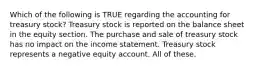 Which of the following is TRUE regarding the accounting for treasury stock? Treasury stock is reported on the balance sheet in the equity section. The purchase and sale of treasury stock has no impact on the income statement. Treasury stock represents a negative equity account. All of these.