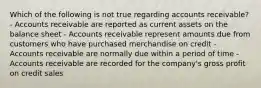 Which of the following is not true regarding accounts receivable? - Accounts receivable are reported as current assets on the balance sheet - Accounts receivable represent amounts due from customers who have purchased merchandise on credit - Accounts receivable are normally due within a period of time - Accounts receivable are recorded for the company's gross profit on credit sales