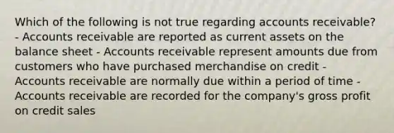 Which of the following is not true regarding accounts receivable? - Accounts receivable are reported as current assets on the balance sheet - Accounts receivable represent amounts due from customers who have purchased merchandise on credit - Accounts receivable are normally due within a period of time - Accounts receivable are recorded for the company's gross profit on credit sales