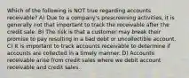 Which of the following is NOT true regarding accounts receivable? A) Due to a company's prescreening activities, it is generally not that important to track the receivable after the credit sale. B) The risk is that a customer may break their promise to pay resulting in a bad debt or uncollectible account. C) It is important to track accounts receivable to determine if accounts are collected in a timely manner. D) Accounts receivable arise from credit sales where we debit account receivable and credit sales.