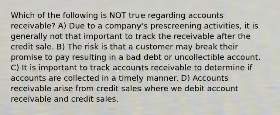 Which of the following is NOT true regarding accounts receivable? A) Due to a company's prescreening activities, it is generally not that important to track the receivable after the credit sale. B) The risk is that a customer may break their promise to pay resulting in a bad debt or uncollectible account. C) It is important to track accounts receivable to determine if accounts are collected in a timely manner. D) Accounts receivable arise from credit sales where we debit account receivable and credit sales.