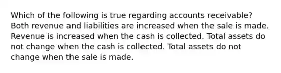 Which of the following is true regarding accounts receivable? Both revenue and liabilities are increased when the sale is made. Revenue is increased when the cash is collected. Total assets do not change when the cash is collected. Total assets do not change when the sale is made.