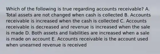 Which of the following is true regarding accounts receivable? A. Total assets are not changed when cash is collected B. Accounts receivable is increased when the cash is collected C. Accounts receivable is decreased and revenue is increased when the sale is made D. Both assets and liabilities are increased when a sale is made on account E. Accounts receivable is the account used when unearned revenue is received