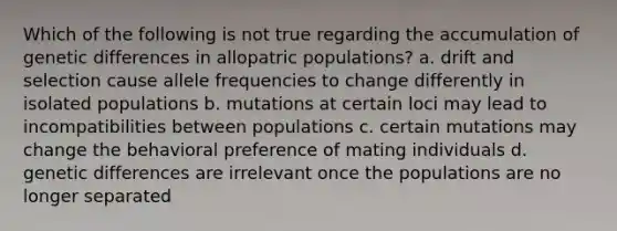 Which of the following is not true regarding the accumulation of genetic differences in allopatric populations? a. drift and selection cause allele frequencies to change differently in isolated populations b. mutations at certain loci may lead to incompatibilities between populations c. certain mutations may change the behavioral preference of mating individuals d. genetic differences are irrelevant once the populations are no longer separated