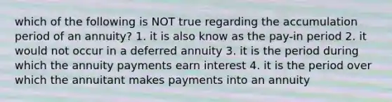 which of the following is NOT true regarding the accumulation period of an annuity? 1. it is also know as the pay-in period 2. it would not occur in a deferred annuity 3. it is the period during which the annuity payments earn interest 4. it is the period over which the annuitant makes payments into an annuity