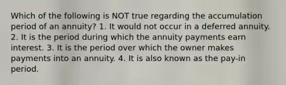 Which of the following is NOT true regarding the accumulation period of an annuity? 1. It would not occur in a deferred annuity. 2. It is the period during which the annuity payments earn interest. 3. It is the period over which the owner makes payments into an annuity. 4. It is also known as the pay-in period.