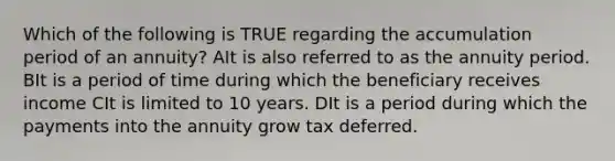 Which of the following is TRUE regarding the accumulation period of an annuity? AIt is also referred to as the annuity period. BIt is a period of time during which the beneficiary receives income CIt is limited to 10 years. DIt is a period during which the payments into the annuity grow tax deferred.