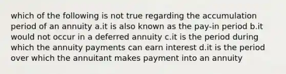 which of the following is not true regarding the accumulation period of an annuity a.it is also known as the pay-in period b.it would not occur in a deferred annuity c.it is the period during which the annuity payments can earn interest d.it is the period over which the annuitant makes payment into an annuity