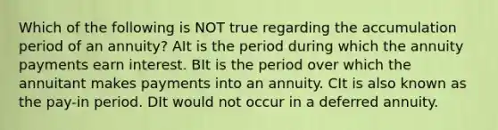 Which of the following is NOT true regarding the accumulation period of an annuity? AIt is the period during which the annuity payments earn interest. BIt is the period over which the annuitant makes payments into an annuity. CIt is also known as the pay-in period. DIt would not occur in a deferred annuity.