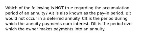 Which of the following is NOT true regarding the accumulation period of an annuity? AIt is also known as the pay-in period. BIt would not occur in a deferred annuity. CIt is the period during which the annuity payments earn interest. DIt is the period over which the owner makes payments into an annuity.