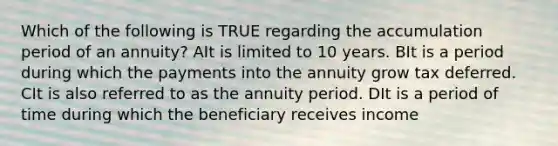 Which of the following is TRUE regarding the accumulation period of an annuity? AIt is limited to 10 years. BIt is a period during which the payments into the annuity grow tax deferred. CIt is also referred to as the annuity period. DIt is a period of time during which the beneficiary receives income