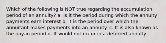 Which of the following is NOT true regarding the accumulation period of an annuity? a. Is it the period during which the annuity payments earn interest b. It is the period over which the annuitant makes payments into an annuity. c. It is also known as the pay-in period d. It would not occur in a deferred annuity