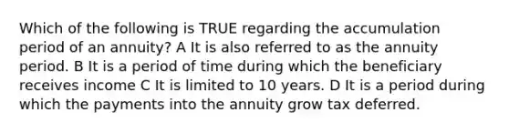 Which of the following is TRUE regarding the accumulation period of an annuity? A It is also referred to as the annuity period. B It is a period of time during which the beneficiary receives income C It is limited to 10 years. D It is a period during which the payments into the annuity grow tax deferred.