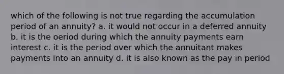 which of the following is not true regarding the accumulation period of an annuity? a. it would not occur in a deferred annuity b. it is the oeriod during which the annuity payments earn interest c. it is the period over which the annuitant makes payments into an annuity d. it is also known as the pay in period