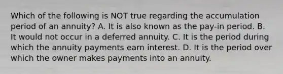 Which of the following is NOT true regarding the accumulation period of an annuity? A. It is also known as the pay-in period. B. It would not occur in a deferred annuity. C. It is the period during which the annuity payments earn interest. D. It is the period over which the owner makes payments into an annuity.