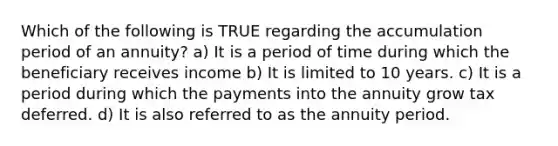 Which of the following is TRUE regarding the accumulation period of an annuity? a) It is a period of time during which the beneficiary receives income b) It is limited to 10 years. c) It is a period during which the payments into the annuity grow tax deferred. d) It is also referred to as the annuity period.