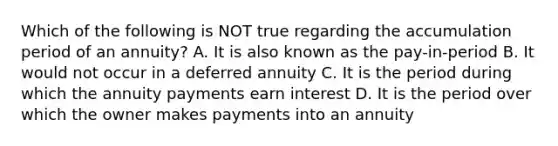 Which of the following is NOT true regarding the accumulation period of an annuity? A. It is also known as the pay-in-period B. It would not occur in a deferred annuity C. It is the period during which the annuity payments earn interest D. It is the period over which the owner makes payments into an annuity