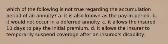 which of the following is not true regarding the accumulation period of an annuity? a. it is also known as the pay-in-period. b. it would not occur in a deferred annuity. c. it allows the insured 10 days to pay the initial premium. d. it allows the insurer to temporarily suspend coverage after an insured's disability.