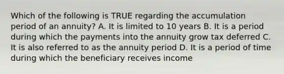 Which of the following is TRUE regarding the accumulation period of an annuity? A. It is limited to 10 years B. It is a period during which the payments into the annuity grow tax deferred C. It is also referred to as the annuity period D. It is a period of time during which the beneficiary receives income