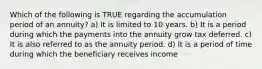 Which of the following is TRUE regarding the accumulation period of an annuity? a) It is limited to 10 years. b) It is a period during which the payments into the annuity grow tax deferred. c) It is also referred to as the annuity period. d) It is a period of time during which the beneficiary receives income