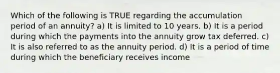 Which of the following is TRUE regarding the accumulation period of an annuity? a) It is limited to 10 years. b) It is a period during which the payments into the annuity grow tax deferred. c) It is also referred to as the annuity period. d) It is a period of time during which the beneficiary receives income