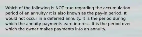 Which of the following is NOT true regarding the accumulation period of an annuity? It is also known as the pay-in period. It would not occur in a deferred annuity. It is the period during which the annuity payments earn interest. It is the period over which the owner makes payments into an annuity.