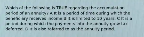 Which of the following is TRUE regarding the accumulation period of an annuity? A It is a period of time during which the beneficiary receives income B It is limited to 10 years. C It is a period during which the payments into the annuity grow tax deferred. D It is also referred to as the annuity period.