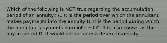 Which of the following is NOT true regarding the accumulation period of an annuity? A. It is the period over which the annuitant makes payments into the annuity B. It is the period during which the annuitant payments earn interest C. It is also known as the pay-in period D. It would not occur in a deferred annuity