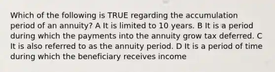 Which of the following is TRUE regarding the accumulation period of an annuity? A It is limited to 10 years. B It is a period during which the payments into the annuity grow tax deferred. C It is also referred to as the annuity period. D It is a period of time during which the beneficiary receives income