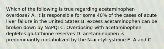 Which of the following is true regarding acetaminophen overdose? A. It is responsible for some 40% of the cases of acute liver failure in the United States B. excess acetaminophen can be broken down by NAPQI C. Overdosing with acetaminophen depletes glutathione reserves D. acetaminophen is predominantly metabolized by the N-acetylcysteine E. A and C