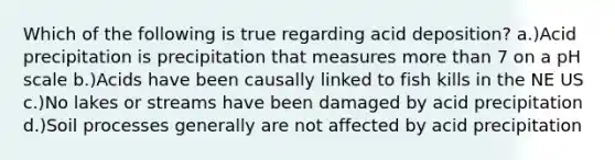 Which of the following is true regarding acid deposition? a.)Acid precipitation is precipitation that measures <a href='https://www.questionai.com/knowledge/keWHlEPx42-more-than' class='anchor-knowledge'>more than</a> 7 on a pH scale b.)Acids have been causally linked to fish kills in the NE US c.)No lakes or streams have been damaged by acid precipitation d.)Soil processes generally are not affected by acid precipitation