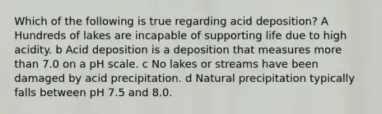 Which of the following is true regarding acid deposition? A Hundreds of lakes are incapable of supporting life due to high acidity. b Acid deposition is a deposition that measures more than 7.0 on a pH scale. c No lakes or streams have been damaged by acid precipitation. d Natural precipitation typically falls between pH 7.5 and 8.0.