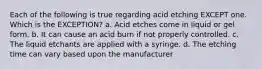 Each of the following is true regarding acid etching EXCEPT one. Which is the EXCEPTION? a. Acid etches come in liquid or gel form. b. It can cause an acid burn if not properly controlled. c. The liquid etchants are applied with a syringe. d. The etching time can vary based upon the manufacturer