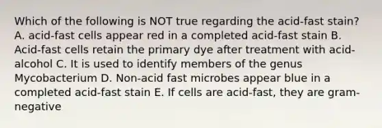 Which of the following is NOT true regarding the acid-fast stain? A. acid-fast cells appear red in a completed acid-fast stain B. Acid-fast cells retain the primary dye after treatment with acid-alcohol C. It is used to identify members of the genus Mycobacterium D. Non-acid fast microbes appear blue in a completed acid-fast stain E. If cells are acid-fast, they are gram-negative