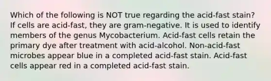 Which of the following is NOT true regarding the acid-fast stain? If cells are acid-fast, they are gram-negative. It is used to identify members of the genus Mycobacterium. Acid-fast cells retain the primary dye after treatment with acid-alcohol. Non-acid-fast microbes appear blue in a completed acid-fast stain. Acid-fast cells appear red in a completed acid-fast stain.