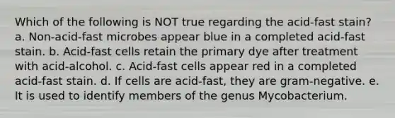 Which of the following is NOT true regarding the acid-fast stain? a. Non-acid-fast microbes appear blue in a completed acid-fast stain. b. Acid-fast cells retain the primary dye after treatment with acid-alcohol. c. Acid-fast cells appear red in a completed acid-fast stain. d. If cells are acid-fast, they are gram-negative. e. It is used to identify members of the genus Mycobacterium.