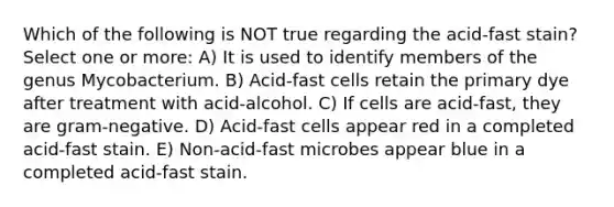 Which of the following is NOT true regarding the acid-fast stain? Select one or more: A) It is used to identify members of the genus Mycobacterium. B) Acid-fast cells retain the primary dye after treatment with acid-alcohol. C) If cells are acid-fast, they are gram-negative. D) Acid-fast cells appear red in a completed acid-fast stain. E) Non-acid-fast microbes appear blue in a completed acid-fast stain.