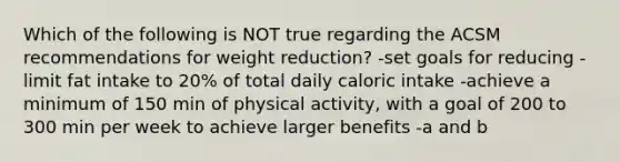 Which of the following is NOT true regarding the ACSM recommendations for weight reduction? -set goals for reducing -limit fat intake to 20% of total daily caloric intake -achieve a minimum of 150 min of physical activity, with a goal of 200 to 300 min per week to achieve larger benefits -a and b