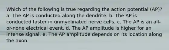 Which of the following is true regarding the action potential (AP)? a. The AP is conducted along the dendrite. b. The AP is conducted faster in unmyelinated nerve cells. c. The AP is an all-or-none electrical event. d. The AP amplitude is higher for an intense signal. e. The AP amplitude depends on its location along the axon.