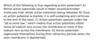 Which of the following is true regarding action potentials? A) Partial action potentials result in fewer neurotransmitter molecules than whole action potentials being released. B) Once an action potential is started, it is self-sustaining and continues to the end of the axon. C) Action potentials operate under the "all-or-none law," which means that action potentials either move all sodium ions across the membrane or none of the sodium ions across the membrane. D) Action potentials regenerate themselves during their refractory periods when the axon membrane is depolarized.