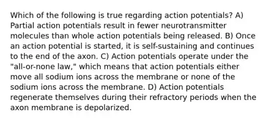 Which of the following is true regarding action potentials? A) Partial action potentials result in fewer neurotransmitter molecules than whole action potentials being released. B) Once an action potential is started, it is self-sustaining and continues to the end of the axon. C) Action potentials operate under the "all-or-none law," which means that action potentials either move all sodium ions across the membrane or none of the sodium ions across the membrane. D) Action potentials regenerate themselves during their refractory periods when the axon membrane is depolarized.