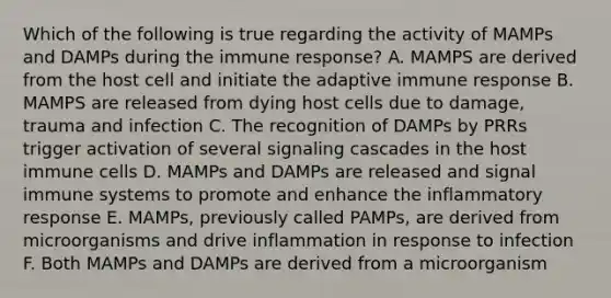 Which of the following is true regarding the activity of MAMPs and DAMPs during the immune response? A. MAMPS are derived from the host cell and initiate the adaptive immune response B. MAMPS are released from dying host cells due to damage, trauma and infection C. The recognition of DAMPs by PRRs trigger activation of several signaling cascades in the host immune cells D. MAMPs and DAMPs are released and signal immune systems to promote and enhance the inflammatory response E. MAMPs, previously called PAMPs, are derived from microorganisms and drive inflammation in response to infection F. Both MAMPs and DAMPs are derived from a microorganism