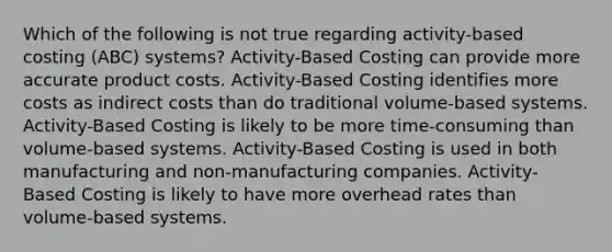 Which of the following is not true regarding activity-based costing (ABC) systems? Activity-Based Costing can provide more accurate product costs. Activity-Based Costing identifies more costs as indirect costs than do traditional volume-based systems. Activity-Based Costing is likely to be more time-consuming than volume-based systems. Activity-Based Costing is used in both manufacturing and non-manufacturing companies. Activity-Based Costing is likely to have more overhead rates than volume-based systems.