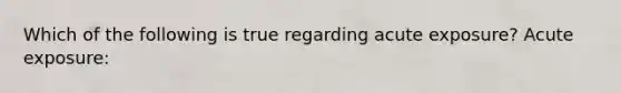 Which of the following is true regarding acute exposure? Acute exposure: