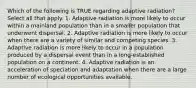 Which of the following is TRUE regarding adaptive radiation? Select all that apply. 1. Adaptive radiation is more likely to occur within a mainland population than in a smaller population that underwent dispersal. 2. Adaptive radiation is more likely to occur when there are a variety of similar and competing species. 3. Adaptive radiation is more likely to occur in a population produced by a dispersal event than in a long-established population on a continent. 4. Adaptive radiation is an acceleration of speciation and adaptation when there are a large number of ecological opportunities available.