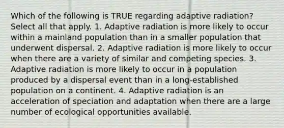 Which of the following is TRUE regarding adaptive radiation? Select all that apply. 1. Adaptive radiation is more likely to occur within a mainland population than in a smaller population that underwent dispersal. 2. Adaptive radiation is more likely to occur when there are a variety of similar and competing species. 3. Adaptive radiation is more likely to occur in a population produced by a dispersal event than in a long-established population on a continent. 4. Adaptive radiation is an acceleration of speciation and adaptation when there are a large number of ecological opportunities available.