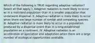 Which of the following is TRUE regarding adaptive radiation? Select all that apply. I. Adaptive radiation is more likely to occur w/ in a mainland population than in a smaller population that underwent dispersal. II. Adaptive radiation is more likely to occur when there are large number of similar and competing species. III. Adaptive radiation is more likely to occur in a population produced by a dispersal event than in a long-established population on a continent. IV. Adaptive radiation is an acceleration of speciation and adaptation when there are a large number of ecological opportunities available.